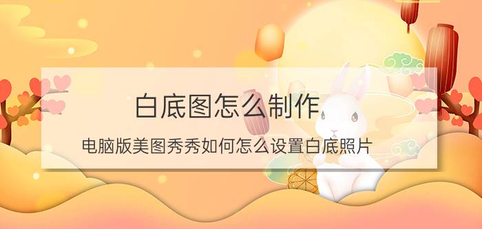 白底图怎么制作 电脑版美图秀秀如何怎么设置白底照片？